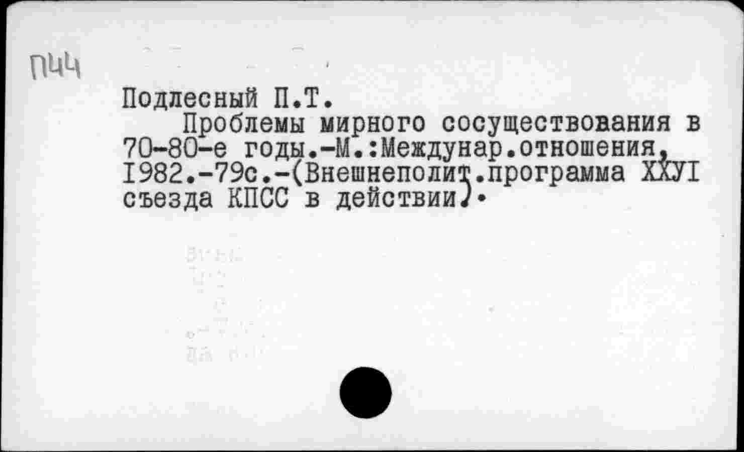 ﻿пиц
Подлесный П.Т.
Проблемы мирного сосуществования в 70-80-е годы.-М.:Междунар.отношения, 1982.-79с.-(Внешнеполит.программа ХХУ1 съезда КПСС в действииЛ